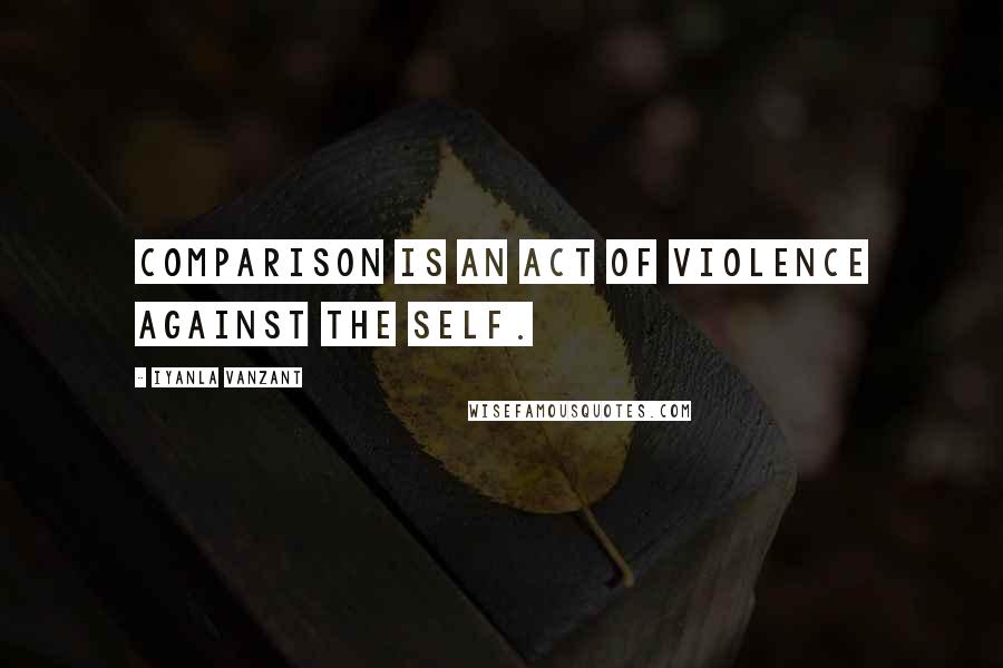 Iyanla Vanzant Quotes: Comparison is an act of violence against the self.