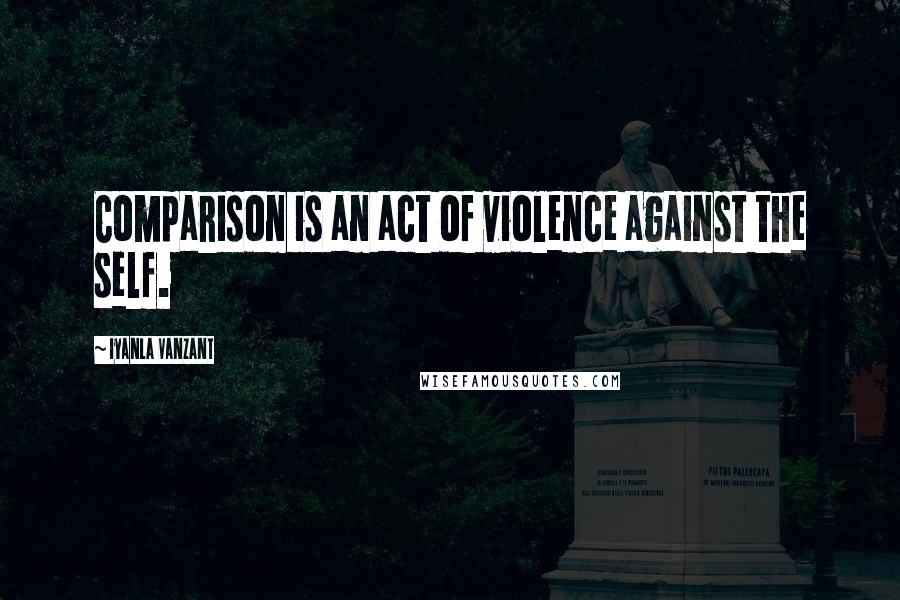 Iyanla Vanzant Quotes: Comparison is an act of violence against the self.