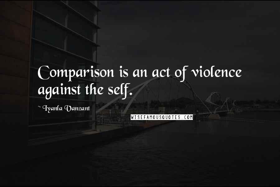 Iyanla Vanzant Quotes: Comparison is an act of violence against the self.