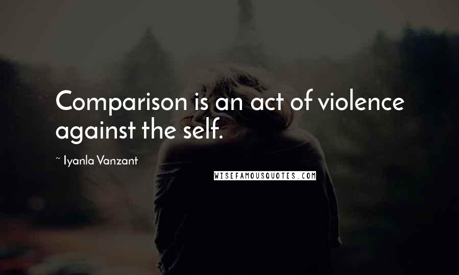 Iyanla Vanzant Quotes: Comparison is an act of violence against the self.