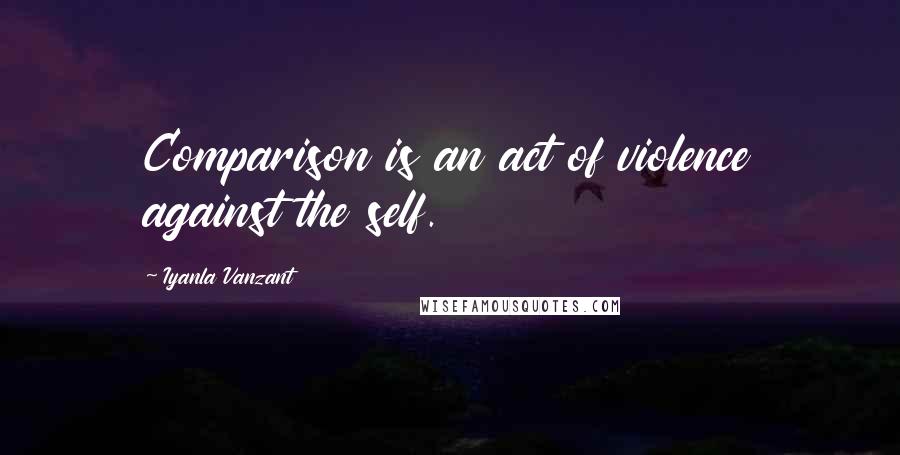 Iyanla Vanzant Quotes: Comparison is an act of violence against the self.