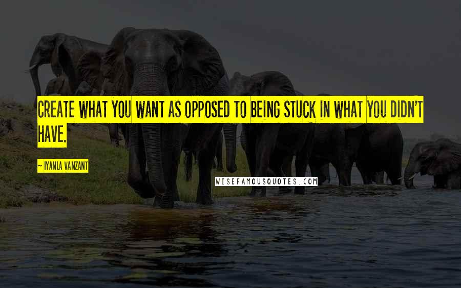 Iyanla Vanzant Quotes: Create what you want as opposed to being stuck in what you didn't have.