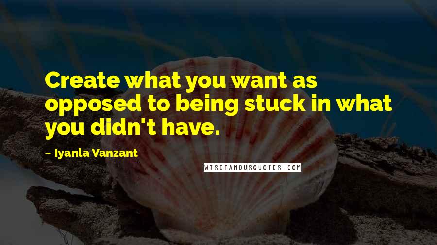 Iyanla Vanzant Quotes: Create what you want as opposed to being stuck in what you didn't have.