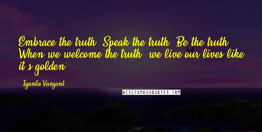 Iyanla Vanzant Quotes: Embrace the truth. Speak the truth. Be the truth. When we welcome the truth, we live our lives like it's golden.