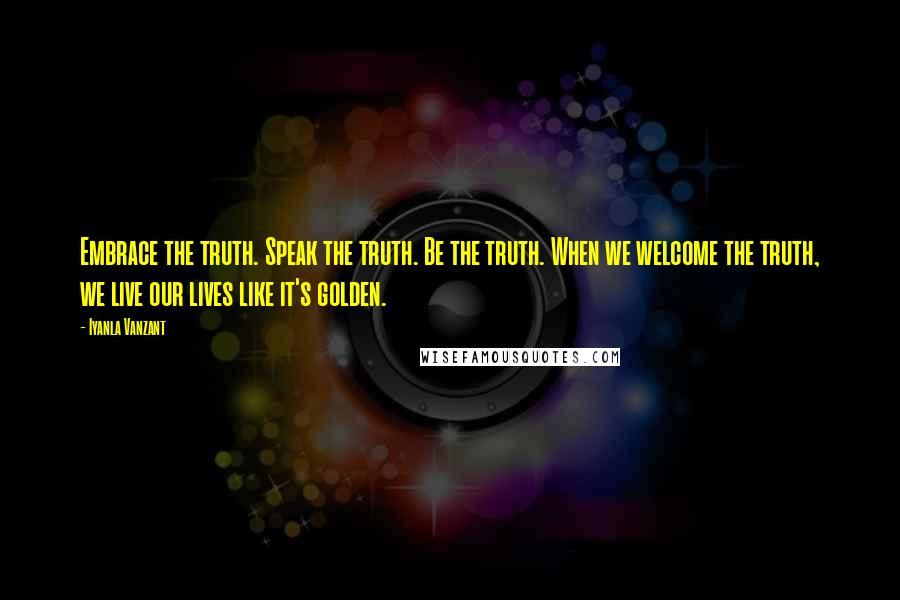 Iyanla Vanzant Quotes: Embrace the truth. Speak the truth. Be the truth. When we welcome the truth, we live our lives like it's golden.