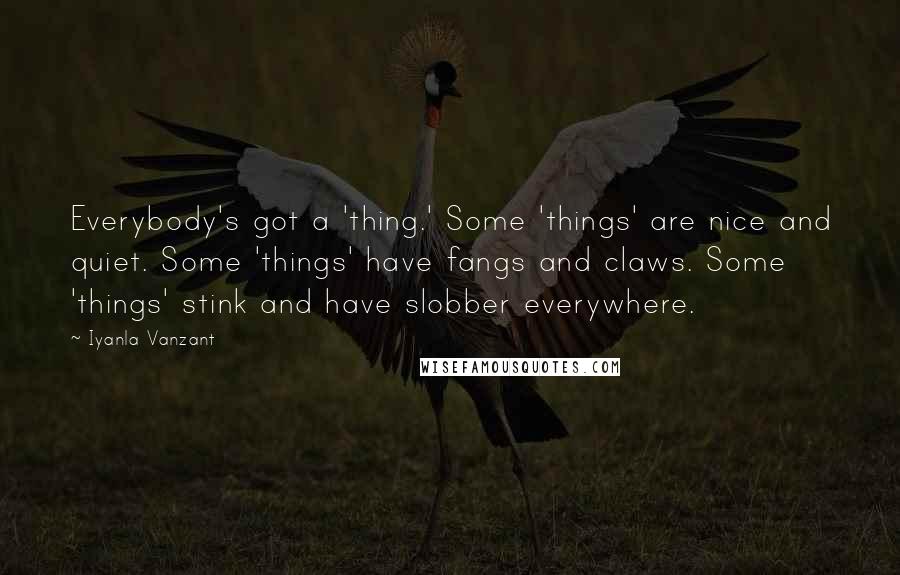 Iyanla Vanzant Quotes: Everybody's got a 'thing.' Some 'things' are nice and quiet. Some 'things' have fangs and claws. Some 'things' stink and have slobber everywhere.