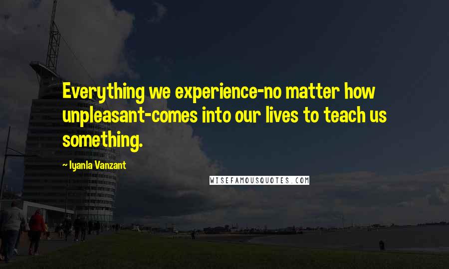 Iyanla Vanzant Quotes: Everything we experience-no matter how unpleasant-comes into our lives to teach us something.