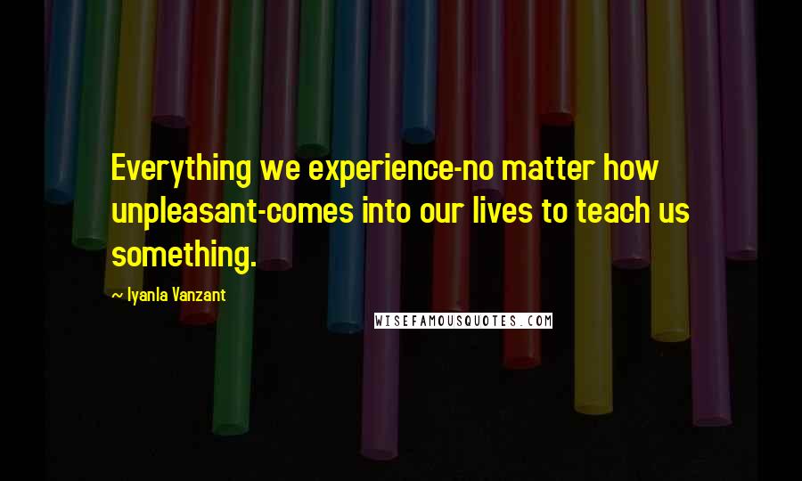 Iyanla Vanzant Quotes: Everything we experience-no matter how unpleasant-comes into our lives to teach us something.