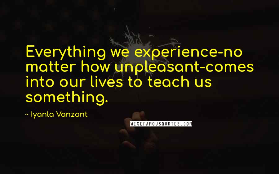 Iyanla Vanzant Quotes: Everything we experience-no matter how unpleasant-comes into our lives to teach us something.