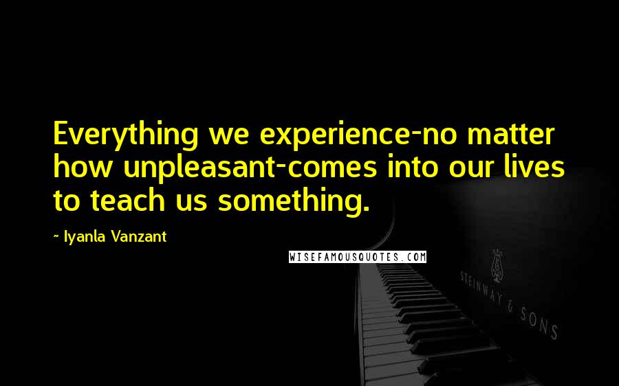 Iyanla Vanzant Quotes: Everything we experience-no matter how unpleasant-comes into our lives to teach us something.