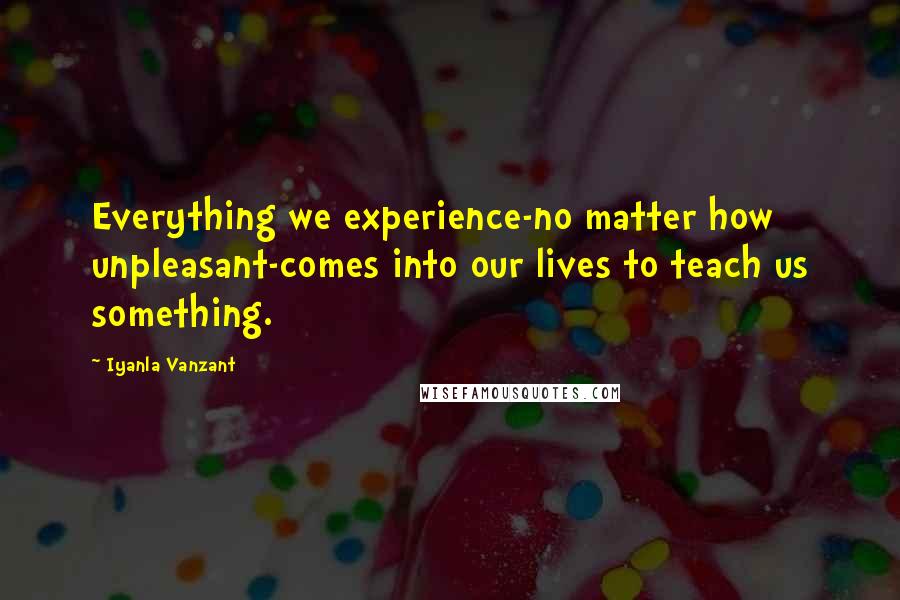 Iyanla Vanzant Quotes: Everything we experience-no matter how unpleasant-comes into our lives to teach us something.