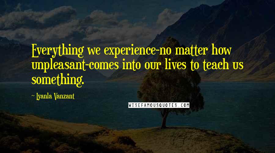 Iyanla Vanzant Quotes: Everything we experience-no matter how unpleasant-comes into our lives to teach us something.