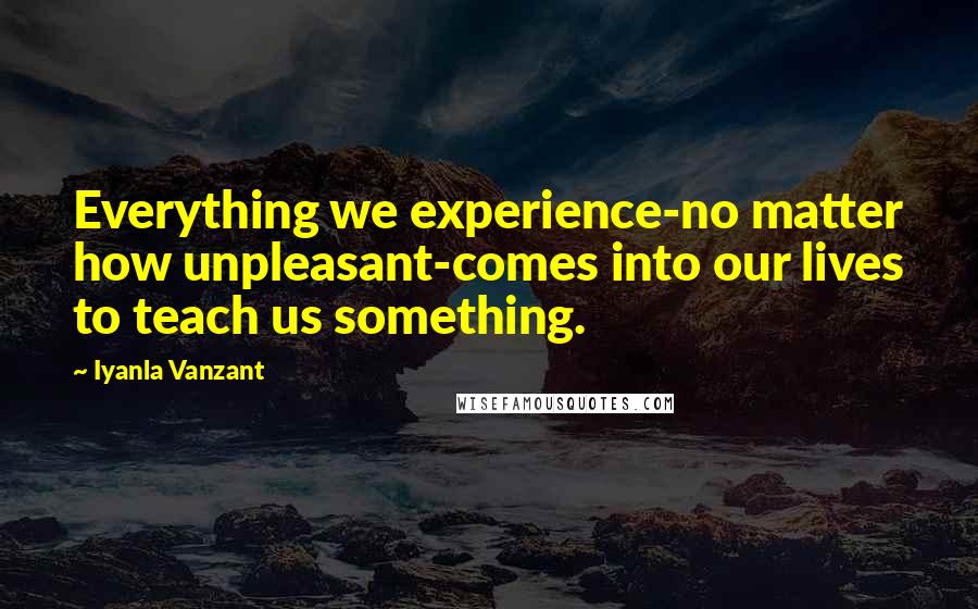 Iyanla Vanzant Quotes: Everything we experience-no matter how unpleasant-comes into our lives to teach us something.