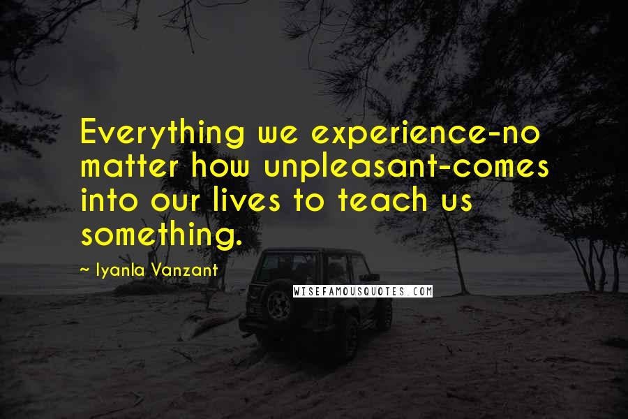 Iyanla Vanzant Quotes: Everything we experience-no matter how unpleasant-comes into our lives to teach us something.