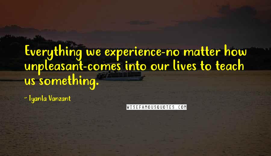 Iyanla Vanzant Quotes: Everything we experience-no matter how unpleasant-comes into our lives to teach us something.