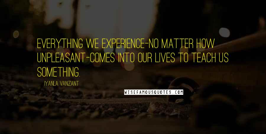 Iyanla Vanzant Quotes: Everything we experience-no matter how unpleasant-comes into our lives to teach us something.