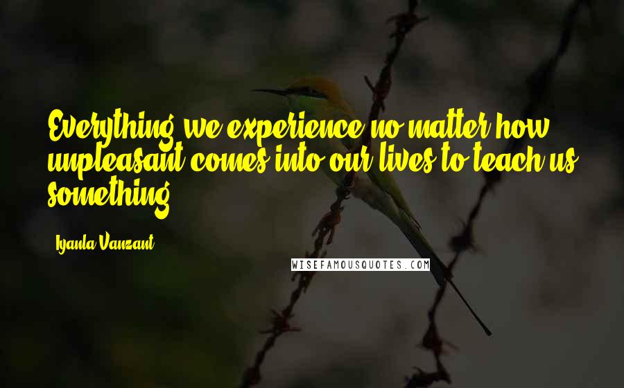 Iyanla Vanzant Quotes: Everything we experience-no matter how unpleasant-comes into our lives to teach us something.