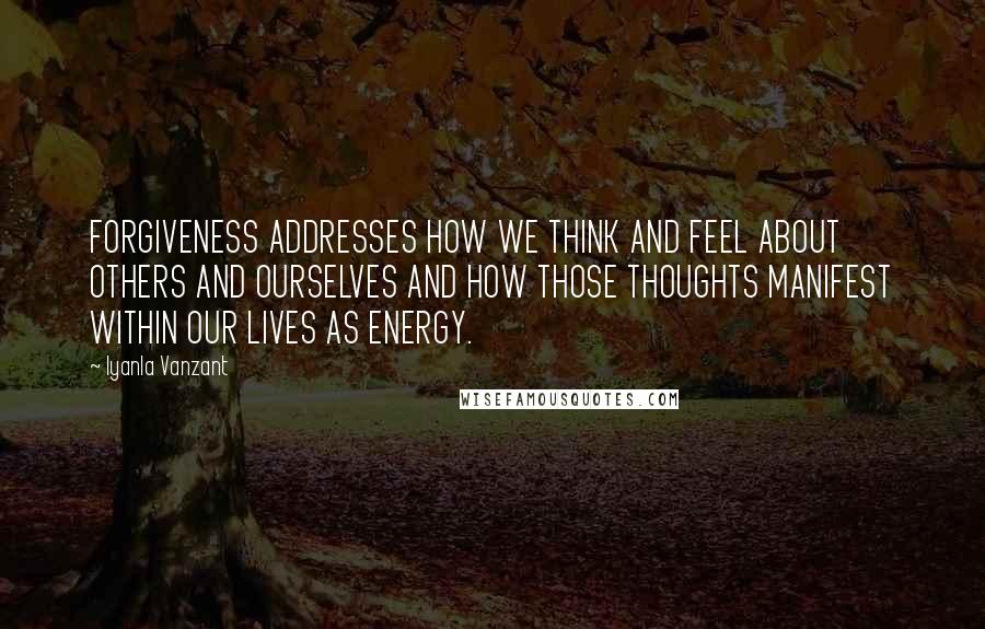 Iyanla Vanzant Quotes: FORGIVENESS ADDRESSES HOW WE THINK AND FEEL ABOUT OTHERS AND OURSELVES AND HOW THOSE THOUGHTS MANIFEST WITHIN OUR LIVES AS ENERGY.