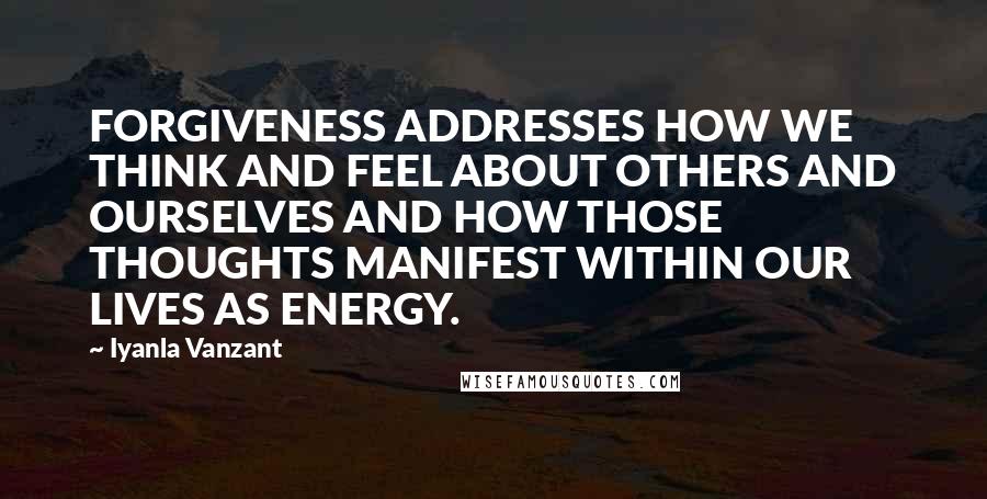 Iyanla Vanzant Quotes: FORGIVENESS ADDRESSES HOW WE THINK AND FEEL ABOUT OTHERS AND OURSELVES AND HOW THOSE THOUGHTS MANIFEST WITHIN OUR LIVES AS ENERGY.