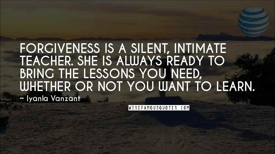 Iyanla Vanzant Quotes: FORGIVENESS IS A SILENT, INTIMATE TEACHER. SHE IS ALWAYS READY TO BRING THE LESSONS YOU NEED, WHETHER OR NOT YOU WANT TO LEARN.