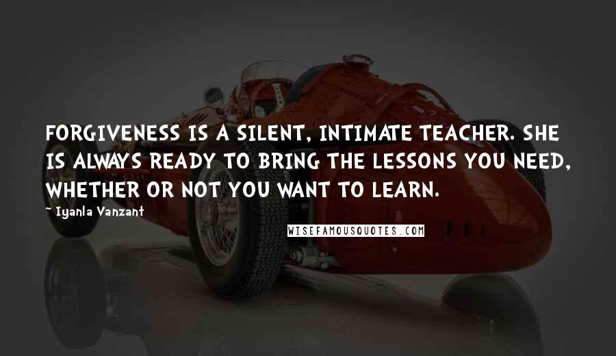 Iyanla Vanzant Quotes: FORGIVENESS IS A SILENT, INTIMATE TEACHER. SHE IS ALWAYS READY TO BRING THE LESSONS YOU NEED, WHETHER OR NOT YOU WANT TO LEARN.