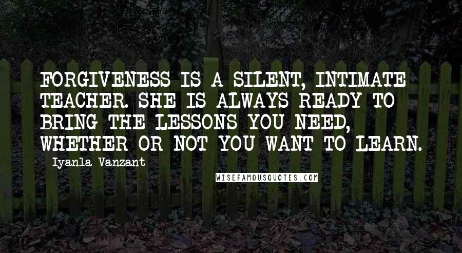 Iyanla Vanzant Quotes: FORGIVENESS IS A SILENT, INTIMATE TEACHER. SHE IS ALWAYS READY TO BRING THE LESSONS YOU NEED, WHETHER OR NOT YOU WANT TO LEARN.