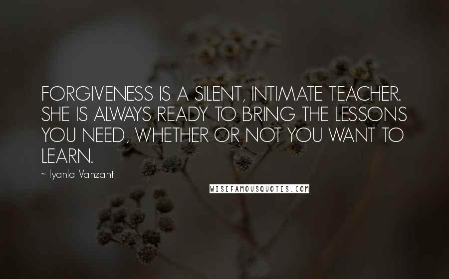 Iyanla Vanzant Quotes: FORGIVENESS IS A SILENT, INTIMATE TEACHER. SHE IS ALWAYS READY TO BRING THE LESSONS YOU NEED, WHETHER OR NOT YOU WANT TO LEARN.