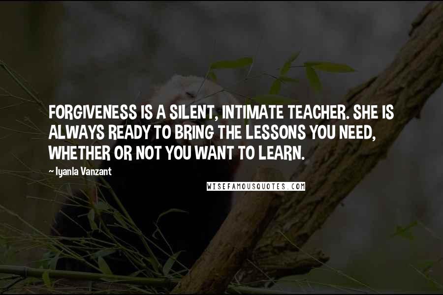 Iyanla Vanzant Quotes: FORGIVENESS IS A SILENT, INTIMATE TEACHER. SHE IS ALWAYS READY TO BRING THE LESSONS YOU NEED, WHETHER OR NOT YOU WANT TO LEARN.