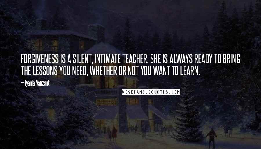 Iyanla Vanzant Quotes: FORGIVENESS IS A SILENT, INTIMATE TEACHER. SHE IS ALWAYS READY TO BRING THE LESSONS YOU NEED, WHETHER OR NOT YOU WANT TO LEARN.