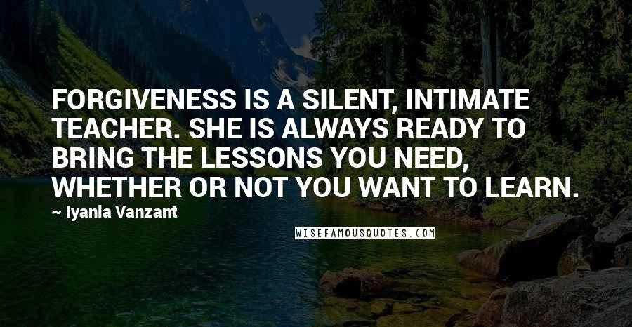 Iyanla Vanzant Quotes: FORGIVENESS IS A SILENT, INTIMATE TEACHER. SHE IS ALWAYS READY TO BRING THE LESSONS YOU NEED, WHETHER OR NOT YOU WANT TO LEARN.