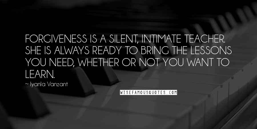Iyanla Vanzant Quotes: FORGIVENESS IS A SILENT, INTIMATE TEACHER. SHE IS ALWAYS READY TO BRING THE LESSONS YOU NEED, WHETHER OR NOT YOU WANT TO LEARN.