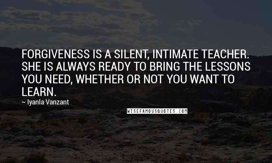 Iyanla Vanzant Quotes: FORGIVENESS IS A SILENT, INTIMATE TEACHER. SHE IS ALWAYS READY TO BRING THE LESSONS YOU NEED, WHETHER OR NOT YOU WANT TO LEARN.