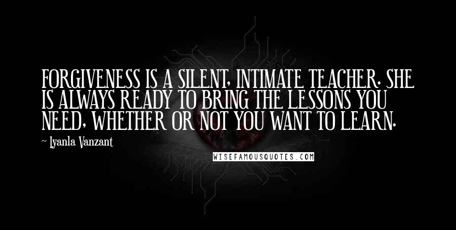 Iyanla Vanzant Quotes: FORGIVENESS IS A SILENT, INTIMATE TEACHER. SHE IS ALWAYS READY TO BRING THE LESSONS YOU NEED, WHETHER OR NOT YOU WANT TO LEARN.