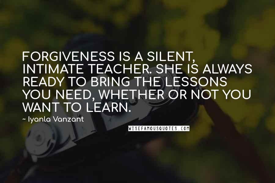 Iyanla Vanzant Quotes: FORGIVENESS IS A SILENT, INTIMATE TEACHER. SHE IS ALWAYS READY TO BRING THE LESSONS YOU NEED, WHETHER OR NOT YOU WANT TO LEARN.