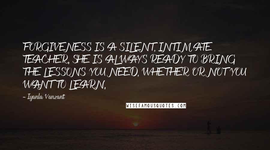 Iyanla Vanzant Quotes: FORGIVENESS IS A SILENT, INTIMATE TEACHER. SHE IS ALWAYS READY TO BRING THE LESSONS YOU NEED, WHETHER OR NOT YOU WANT TO LEARN.