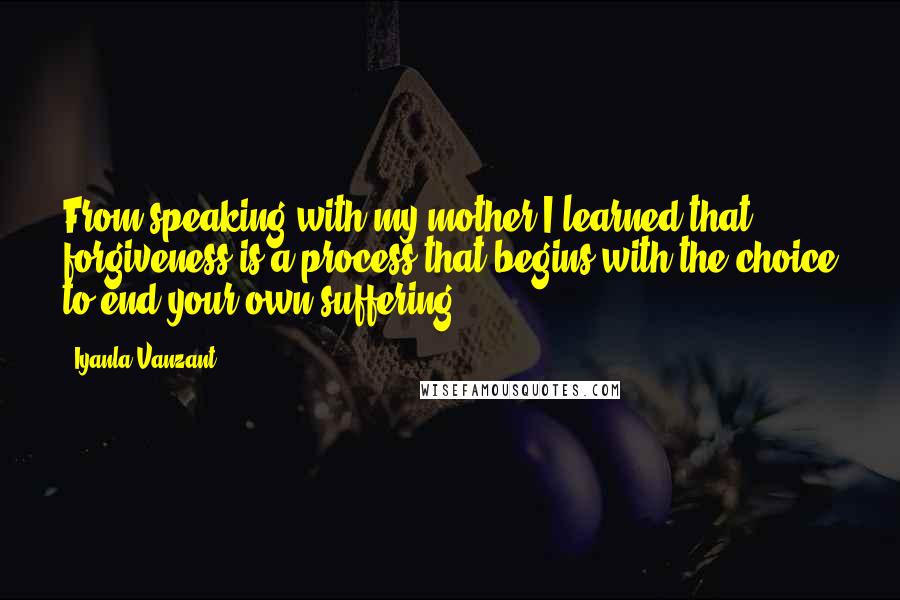 Iyanla Vanzant Quotes: From speaking with my mother I learned that forgiveness is a process that begins with the choice to end your own suffering.