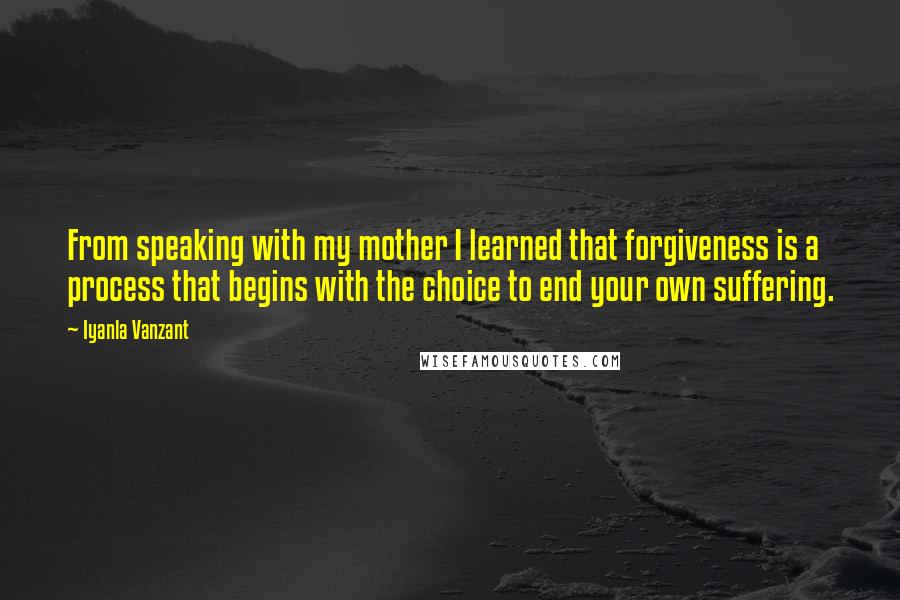 Iyanla Vanzant Quotes: From speaking with my mother I learned that forgiveness is a process that begins with the choice to end your own suffering.