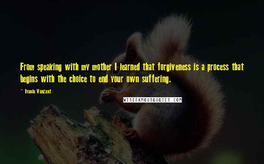 Iyanla Vanzant Quotes: From speaking with my mother I learned that forgiveness is a process that begins with the choice to end your own suffering.