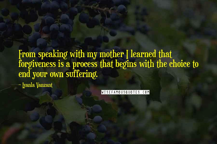 Iyanla Vanzant Quotes: From speaking with my mother I learned that forgiveness is a process that begins with the choice to end your own suffering.