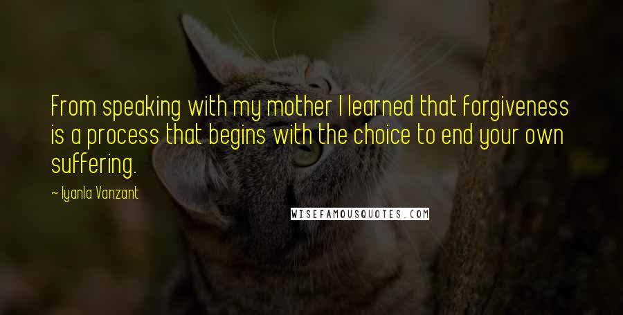 Iyanla Vanzant Quotes: From speaking with my mother I learned that forgiveness is a process that begins with the choice to end your own suffering.