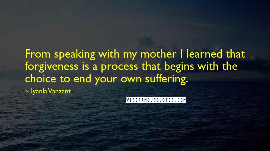 Iyanla Vanzant Quotes: From speaking with my mother I learned that forgiveness is a process that begins with the choice to end your own suffering.