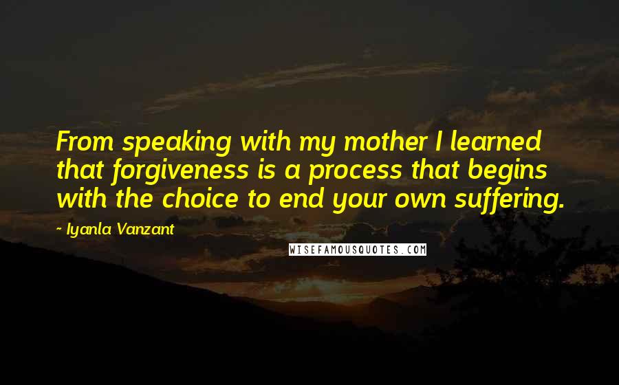 Iyanla Vanzant Quotes: From speaking with my mother I learned that forgiveness is a process that begins with the choice to end your own suffering.