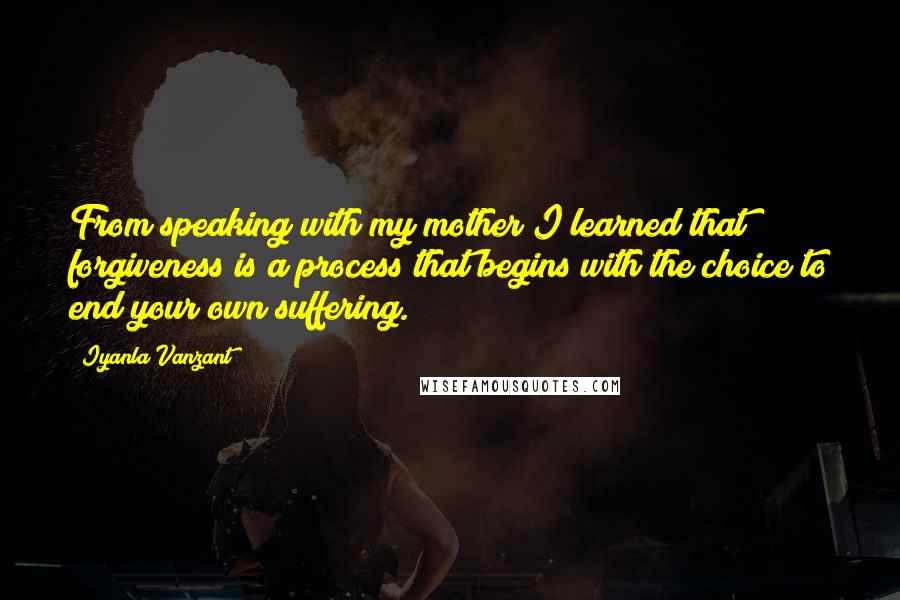 Iyanla Vanzant Quotes: From speaking with my mother I learned that forgiveness is a process that begins with the choice to end your own suffering.