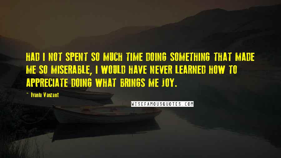 Iyanla Vanzant Quotes: HAD I NOT SPENT SO MUCH TIME DOING SOMETHING THAT MADE ME SO MISERABLE, I WOULD HAVE NEVER LEARNED HOW TO APPRECIATE DOING WHAT BRINGS ME JOY.