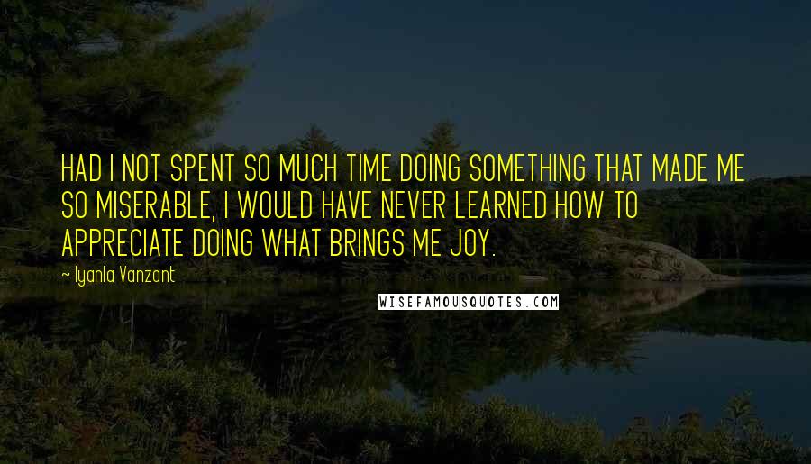 Iyanla Vanzant Quotes: HAD I NOT SPENT SO MUCH TIME DOING SOMETHING THAT MADE ME SO MISERABLE, I WOULD HAVE NEVER LEARNED HOW TO APPRECIATE DOING WHAT BRINGS ME JOY.