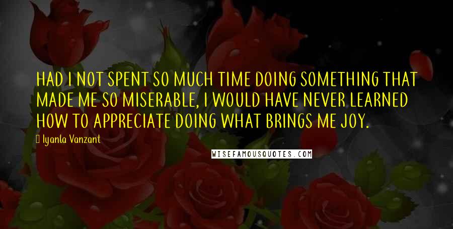 Iyanla Vanzant Quotes: HAD I NOT SPENT SO MUCH TIME DOING SOMETHING THAT MADE ME SO MISERABLE, I WOULD HAVE NEVER LEARNED HOW TO APPRECIATE DOING WHAT BRINGS ME JOY.