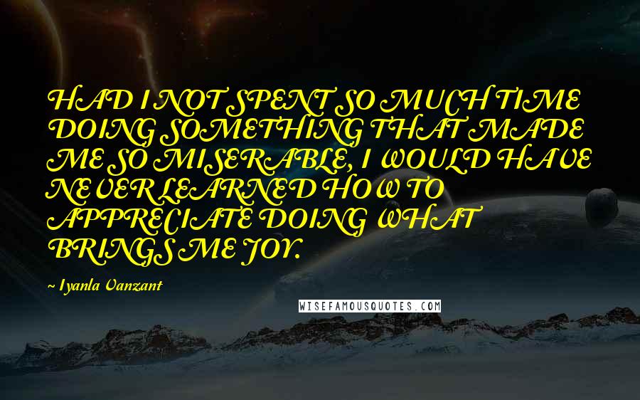 Iyanla Vanzant Quotes: HAD I NOT SPENT SO MUCH TIME DOING SOMETHING THAT MADE ME SO MISERABLE, I WOULD HAVE NEVER LEARNED HOW TO APPRECIATE DOING WHAT BRINGS ME JOY.