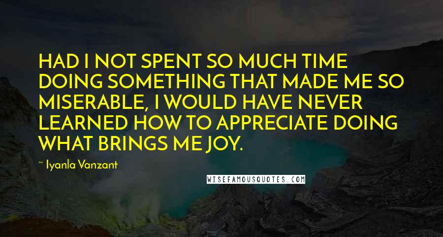 Iyanla Vanzant Quotes: HAD I NOT SPENT SO MUCH TIME DOING SOMETHING THAT MADE ME SO MISERABLE, I WOULD HAVE NEVER LEARNED HOW TO APPRECIATE DOING WHAT BRINGS ME JOY.