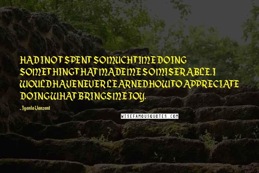 Iyanla Vanzant Quotes: HAD I NOT SPENT SO MUCH TIME DOING SOMETHING THAT MADE ME SO MISERABLE, I WOULD HAVE NEVER LEARNED HOW TO APPRECIATE DOING WHAT BRINGS ME JOY.