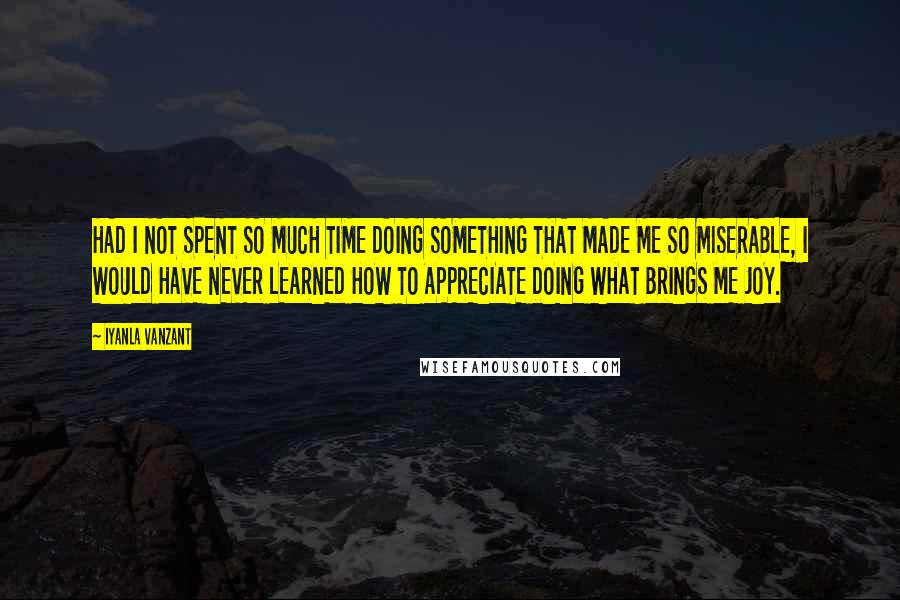 Iyanla Vanzant Quotes: HAD I NOT SPENT SO MUCH TIME DOING SOMETHING THAT MADE ME SO MISERABLE, I WOULD HAVE NEVER LEARNED HOW TO APPRECIATE DOING WHAT BRINGS ME JOY.